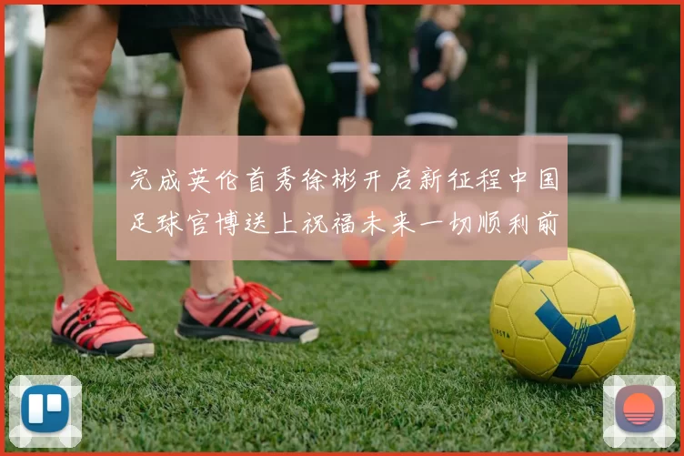 完成英伦首秀徐彬开启新征程中国足球官博送上祝福未来一切顺利前程似锦
